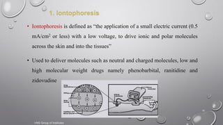 16
1. Iontophoresis
• Iontophoresis is defined as “the application of a small electric current (0.5
mA/cm2 or less) with a low voltage, to drive ionic and polar molecules
across the skin and into the tissues”
• Used to deliver molecules such as neutral and charged molecules, low and
high molecular weight drugs namely phenobarbital, ranitidine and
zidovudine
VNS Group of Institutes
 