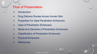 2
Flow of Presentation
 Introduction
 Drug Delivery Routes Across Human Skin
 Properties For Ideal Penetration Enhancers
 Uses of Penetration Enhancers
 Merits And Demerits of Penetration Enhancers
 Classification of Penetration Enhancers
 Physical Enhancers
 References
VNS Group of Institutes
 