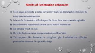 8
Merits of Penetration Enhancers
1) Most drugs penetrate at rates sufficiently high for therapeutic efficiency by
using penetration enhancers
2) It is useful for unabsorbable drugs to facilitate their absorption through skin
3) It can improve transdermal absorption of topical preparation
4) No adverse effect on skin
5) Do not affect zero order skin permeation profile of skin
6) The terpenes like limonene in propylene glycol solution are effective
penetration enhancer for cytotoxic drugs
VNS Group of Institutes
 