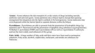 Azones - Azone enhances the skin transport of a wide variety of drugs including steroids,
antibiotics and antiviral agents. Azone partitions into a bilayer lipid to disrupt their packing
arrangement but integration into the lipid is unlikely to be homogeneous. Azone molecules may
exist dispersed within the barrier lipoid or separate domains within the bilayer.
Pyrrolidones - Pyrrolidones are able to promote both the penetration of hydrophilic drugs (eg
mannitol) and 5- fluorouracil) and the penetration of lipophilic drug substances (eg progesterone).
N-Methyl-2- pyrrolidone (NMP) and 2-pyrrolidone (2P) as well as 2-pyrrolidone-5-carboxylic
acid are the most widely used enhancers of this group.
Fatty Acids - A large number of fatty acids and their esters have been used as permeation
enhancers. Fatty acids, alcohols, sulphoxides, surfactants, and amides are enhancers for
Naloxone.
 