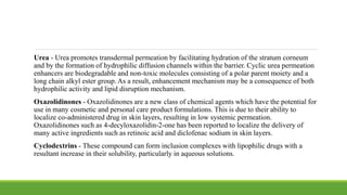 Urea - Urea promotes transdermal permeation by facilitating hydration of the stratum corneum
and by the formation of hydrophilic diffusion channels within the barrier. Cyclic urea permeation
enhancers are biodegradable and non-toxic molecules consisting of a polar parent moiety and a
long chain alkyl ester group. As a result, enhancement mechanism may be a consequence of both
hydrophilic activity and lipid disruption mechanism.
Oxazolidinones - Oxazolidinones are a new class of chemical agents which have the potential for
use in many cosmetic and personal care product formulations. This is due to their ability to
localize co-administered drug in skin layers, resulting in low systemic permeation.
Oxazolidinones such as 4-decyloxazolidin-2-one has been reported to localize the delivery of
many active ingredients such as retinoic acid and diclofenac sodium in skin layers.
Cyclodextrins - These compound can form inclusion complexes with lipophilic drugs with a
resultant increase in their solubility, particularly in aqueous solutions.
 