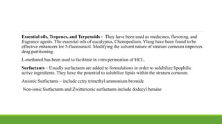 Essential oils, Terpenes, and Terpenoids - They have been used as medicines, flavoring, and
fragrance agents. The essential oils of eucalyptus, Chenopodium, Ylang have been found to be
effective enhancers for 5-fluorouracil. Modifying the solvent nature of stratum corneum improves
drug partitioning.
L-methanol has been used to facilitate in vitro permeation of HCL.
Surfactants – Usually surfactants are added to formulations in order to solubilize lipophilic
active ingredients. They have the potential to solubilize lipids within the stratum corneum.
Anionic Surfactants – include cetry trimethyl ammonium bromide
Non-ionic Surfactants and Zwitterionic surfactants include dodecyl betaine
 