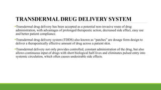TRANSDERMAL DRUG DELIVERY SYSTEM
Transdermal drug delivery has been accepted as a potential non-invasive route of drug
administration, with advantages of prolonged therapeutic action, decreased side effect, easy use
and better patient compliance.
Transdermal drug delivery system (TDDS) also known as “patches” are dosage form design to
deliver a therapeutically effective amount of drug across a patient skin.
Transdermal delivery not only provides controlled, constant administration of the drug, but also
allows continuous input of drugs with short biological half-lives and eliminates pulsed entry into
systemic circulation, which often causes undesirable side effects.
 