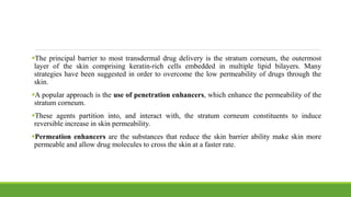 The principal barrier to most transdermal drug delivery is the stratum corneum, the outermost
layer of the skin comprising keratin-rich cells embedded in multiple lipid bilayers. Many
strategies have been suggested in order to overcome the low permeability of drugs through the
skin.
A popular approach is the use of penetration enhancers, which enhance the permeability of the
stratum corneum.
These agents partition into, and interact with, the stratum corneum constituents to induce
reversible increase in skin permeability.
Permeation enhancers are the substances that reduce the skin barrier ability make skin more
permeable and allow drug molecules to cross the skin at a faster rate.
 