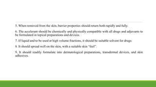 5. When removed from the skin, barrier properties should return both rapidly and fully.
6. The accelerant should be chemically and physically compatible with all drugs and adjuvants to
be formulated in topical preparations and devices.
7. If liquid and to be used at high volume fractions, it should be suitable solvent for drugs.
8. It should spread well on the skin, with a suitable skin “feel”.
9. It should readily formulate into dermatological preparations, transdermal devices, and skin
adhesives.
 