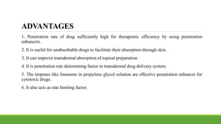 ADVANTAGES
1. Penetration rate of drug sufficiently high for therapeutic efficiency by using penetration
enhancers.
2. It is useful for unabsorbable drugs to facilitate their absorption through skin.
3. It can improve transdermal absorption of topical preparation.
4. It is penetration rate determining factor in transdermal drug delivery system.
5. The terpenes like limonene in propylene glycol solution are effective penetration enhancer for
cytotoxic drugs.
6. It also acts as rate limiting factor.
 