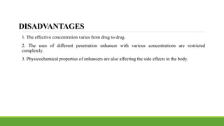 DISADVANTAGES
1. The effective concentration varies from drug to drug.
2. The uses of different penetration enhancer with various concentrations are restricted
completely.
3. Physicochemical properties of enhancers are also affecting the side effects in the body.
 