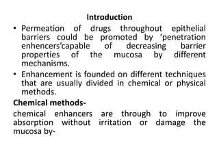 Introduction
• Permeation of drugs throughout epithelial
  barriers could be promoted by ‘penetration
  enhencers’capable     of    decreasing   barrier
  properties of the mucosa by different
  mechanisms.
• Enhancement is founded on different techniques
  that are usually divided in chemical or physical
  methods.
Chemical methods-
chemical enhancers are through to improve
absorption without irritation or damage the
mucosa by-
 