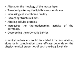 • Alteration the rheology of the mucus layer.
• Transiently altering the lipid bilayer membrane.
• Increasing cell membrane fluidity.
• Extracting structural lipids.
• Altering cellular proteins.
• Increasing the thermodynamics activity of          the
  permeate.
• Overcoming the enzymatic barrier.

-chemical enhancers could be added to a formulation,
alone or in combination ;their efficacy depends on the
physiochemical properties of both the drug & vehicle.
 