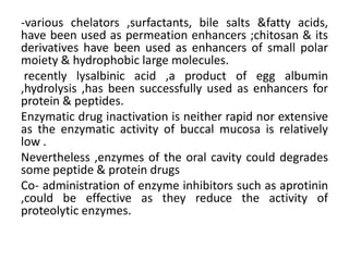 -various chelators ,surfactants, bile salts &fatty acids,
have been used as permeation enhancers ;chitosan & its
derivatives have been used as enhancers of small polar
moiety & hydrophobic large molecules.
 recently lysalbinic acid ,a product of egg albumin
,hydrolysis ,has been successfully used as enhancers for
protein & peptides.
Enzymatic drug inactivation is neither rapid nor extensive
as the enzymatic activity of buccal mucosa is relatively
low .
Nevertheless ,enzymes of the oral cavity could degrades
some peptide & protein drugs
Co- administration of enzyme inhibitors such as aprotinin
,could be effective as they reduce the activity of
proteolytic enzymes.
 