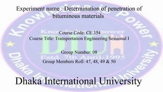 Experiment name : Determination of penetration of
bituminous materials
Course Code: CE 354
Course Title: Transportation Engineering Sessional I
Group Number: 08
Group Members Roll: 47, 48, 49 & 50
Dhaka International University
 