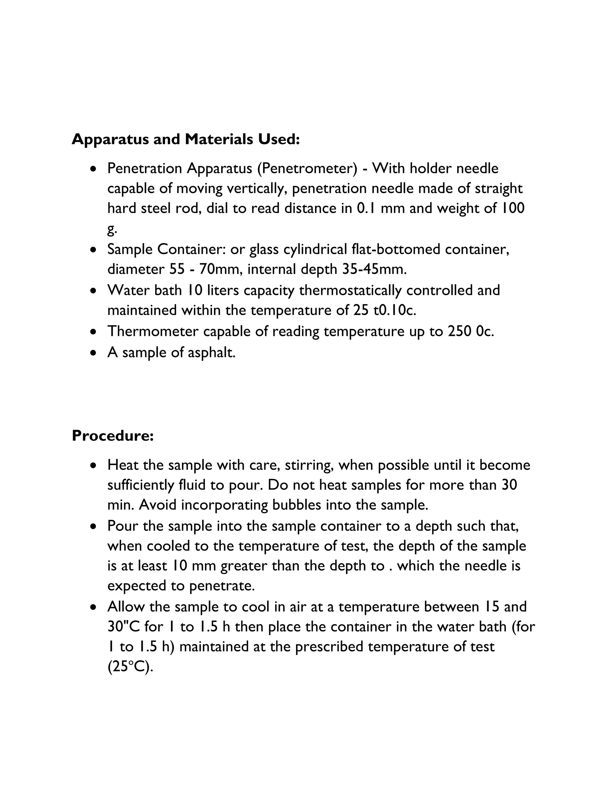 Apparatus and Materials Used:
• Penetration Apparatus (Penetrometer) - With holder needle
capable of moving vertically, penetration needle made of straight
hard steel rod, dial to read distance in 0.1 mm and weight of 100
g.
• Sample Container: or glass cylindrical flat-bottomed container,
diameter 55 - 70mm, internal depth 35-45mm.
• Water bath 10 liters capacity thermostatically controlled and
maintained within the temperature of 25 t0.10c.
• Thermometer capable of reading temperature up to 250 0c.
• A sample of asphalt.
Procedure:
• Heat the sample with care, stirring, when possible until it become
sufficiently fluid to pour. Do not heat samples for more than 30
min. Avoid incorporating bubbles into the sample.
• Pour the sample into the sample container to a depth such that,
when cooled to the temperature of test, the depth of the sample
is at least 10 mm greater than the depth to . which the needle is
expected to penetrate.
• Allow the sample to cool in air at a temperature between 15 and
30"C for 1 to 1.5 h then place the container in the water bath (for
1 to 1.5 h) maintained at the prescribed temperature of test
(25o
C).
 