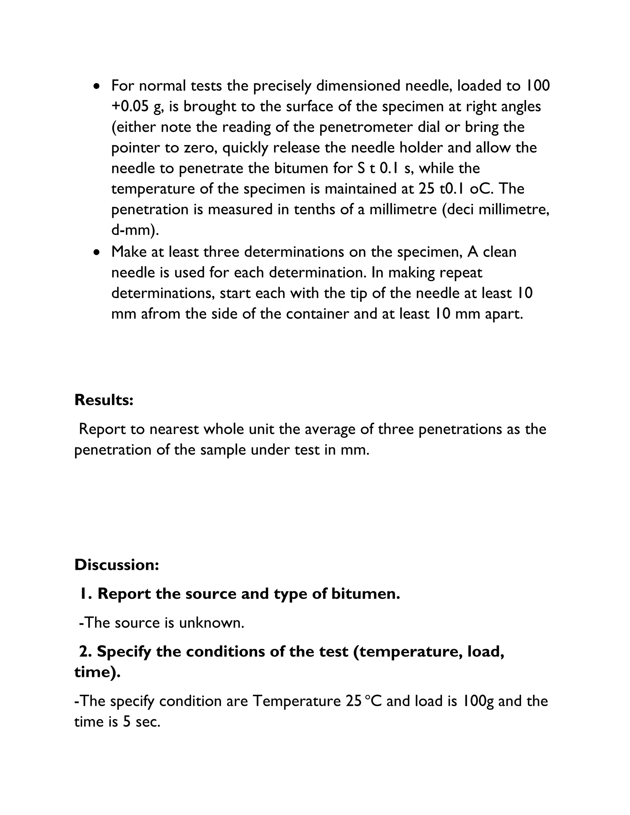 • For normal tests the precisely dimensioned needle, loaded to 100
+0.05 g, is brought to the surface of the specimen at right angles
(either note the reading of the penetrometer dial or bring the
pointer to zero, quickly release the needle holder and allow the
needle to penetrate the bitumen for S t 0.1 s, while the
temperature of the specimen is maintained at 25 t0.1 oC. The
penetration is measured in tenths of a millimetre (deci millimetre,
d-mm).
• Make at least three determinations on the specimen, A clean
needle is used for each determination. In making repeat
determinations, start each with the tip of the needle at least 10
mm afrom the side of the container and at least 10 mm apart.
Results:
Report to nearest whole unit the average of three penetrations as the
penetration of the sample under test in mm.
Discussion:
1. Report the source and type of bitumen.
-The source is unknown.
2. Specify the conditions of the test (temperature, load,
time).
-The specify condition are Temperature 25 o
C and load is 100g and the
time is 5 sec.
 