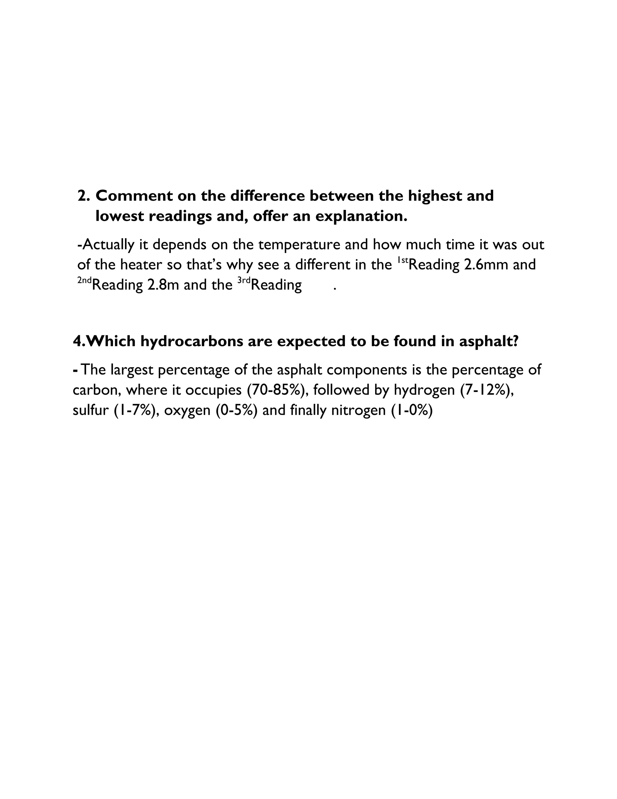 2. Comment on the difference between the highest and
lowest readings and, offer an explanation.
-Actually it depends on the temperature and how much time it was out
of the heater so that’s why see a different in the 1st
Reading 2.6mm and
2nd
Reading 2.8m and the 3rd
Reading .
4.Which hydrocarbons are expected to be found in asphalt?
- The largest percentage of the asphalt components is the percentage of
carbon, where it occupies (70-85%), followed by hydrogen (7-12%),
sulfur (1-7%), oxygen (0-5%) and finally nitrogen (1-0%)
 
