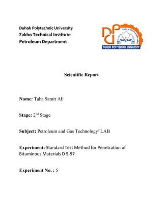 Duhok Polytechnic University
Zakho Technical Institute
Petroleum Department
Scientific Report
Name: Taha Samir Ali
Stage: 2nd
Stage
Subject: Petroleum and Gas Technology2
LAB
Experiment: Standard Test Method for Penetration of
Bituminous Materials D 5-97
Experiment No. : 5
 
