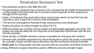 Penetration Resistance Test
• Test should be confirm to BS 1881 Part 207
• The penetration resistance test is based on the concept that the depth of penetration of
a metal probe fired (steel rod) into a concrete surface depends on the compressive
strength of the concrete
• Probe, of hardened alloy steel with a blunt conical nose which can be fired into the
concrete in such a way that it remains fully embedded.
• The tail end is threaded to facilitate firing, measurement and withdrawal.
• Probes should be of uniform length to within f 0.5 %.
• Different probes are used for normal weight and lightweight aggregate concretes. The
probes are typically about 80 mm long and can be expected to penetrate upto 40 mm
into the concrete.
• Some slender or flexible members may be unsuitable for testing by this method.
• Commercially available equipment has been developed in which the probe is propelled
by a powder charge and this clause describes only this method of driving the probe.
• Driver unit, for firing probes into the concrete with an accurately controlled amount of
energy. Different energies should be used for different concrete strength ranges
 