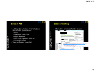 14.06.2012




Beispiel: XSS                               Session Hijacking

• Achtung: Der Link kann in verschiedenen   • Übernahme einer bestehenden Session
  Dokumenten hinterlegt sein:
  –   Email
  –   Diskussions-Forum / Chat
  –   Instant Messaging
  –   PDF, Excel, Powerpoint, Word, etc.
  –   Hochgeladene Datei
• Welchen Quellen trauen Sie?




                                                                                           15
 