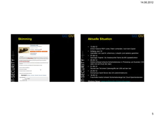 14.06.2012




Skimming   Aktuelle Situation

           •   13.06.12
               erneut massive RDP Lücke, Patch vorhanden, noch kein Exploit
           •   Anfang Juni 12
               Userdaten von Last.fm, eHarmony, LinkedIn (und weitere) gestohlen
           •   07.06.12
               Spionage-Trojaner: So missbrauchte Flame die MS Updatefunktion
           • 05.06.12
               Adobe schliesst kritische Sicherheitslücken in Photoshop und Illustrator CS5
               (aber erst auf Druck der User)
           •   01.06.12
               Stuxnet war Teil eines Cyberangriffs der USA auf den Iran
           •   23.05.12
               Anonymous hackt Server des US-Justizministeriums
           •   18.05.12
               Fraunhofer-Institut kritisiert Sicherheitsmängel bei Cloud-Speicherdiensten

           Weitere News: www.goSecurity.ch/security-news




                                                                                              5
 