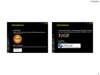 14.06.2012




Informationen                                                                       Informationen

• OSSTMM                                                                            • Technical Guide to Information Security Testing
  Open Source Security Testing Methodology Manual                                     http://csrc.nist.gov/publications/nistpubs/800-115/SP800-115.pdf
  http://www.osstmm.org




                                                                                    • OWASP
                                                                                      http://www.owasp.org/


• BSI Leitfaden
  https://www.bsi.bund.de/ContentBSI/Publikationen/Studien/pentest/index_htm.html




                                                                                                                                                             6
 