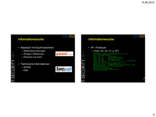 14.06.2012




Informationssuche               Informationssuche

• Klassisch mit Suchmaschinen   • IP- / Portscan
  – Stellenbeschreibungen         – nmap –sS –sV –O –p <IP>
  – (Projekt-) Referenzen
  – Personen via Yasni


• Technische Informationen
  – WHOIS
  – DNS




                                                                      9
 