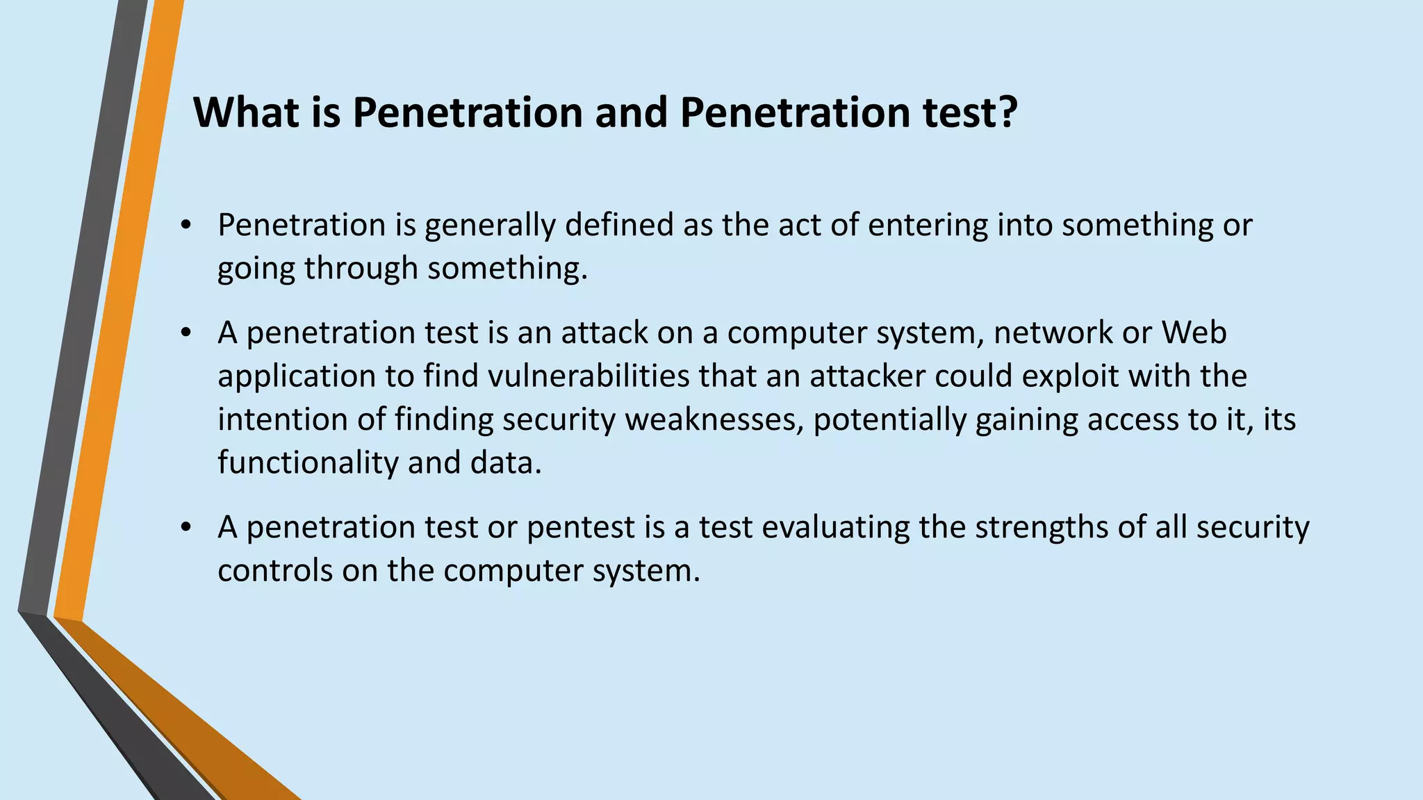 What is Penetration and Penetration test?
● Penetration is generally defined as the act of entering into something or
going through something.
● A penetration test is an attack on a computer system, network or Web
application to find vulnerabilities that an attacker could exploit with the
intention of finding security weaknesses, potentially gaining access to it, its
functionality and data.
● A penetration test or pentest is a test evaluating the strengths of all security
controls on the computer system.
 