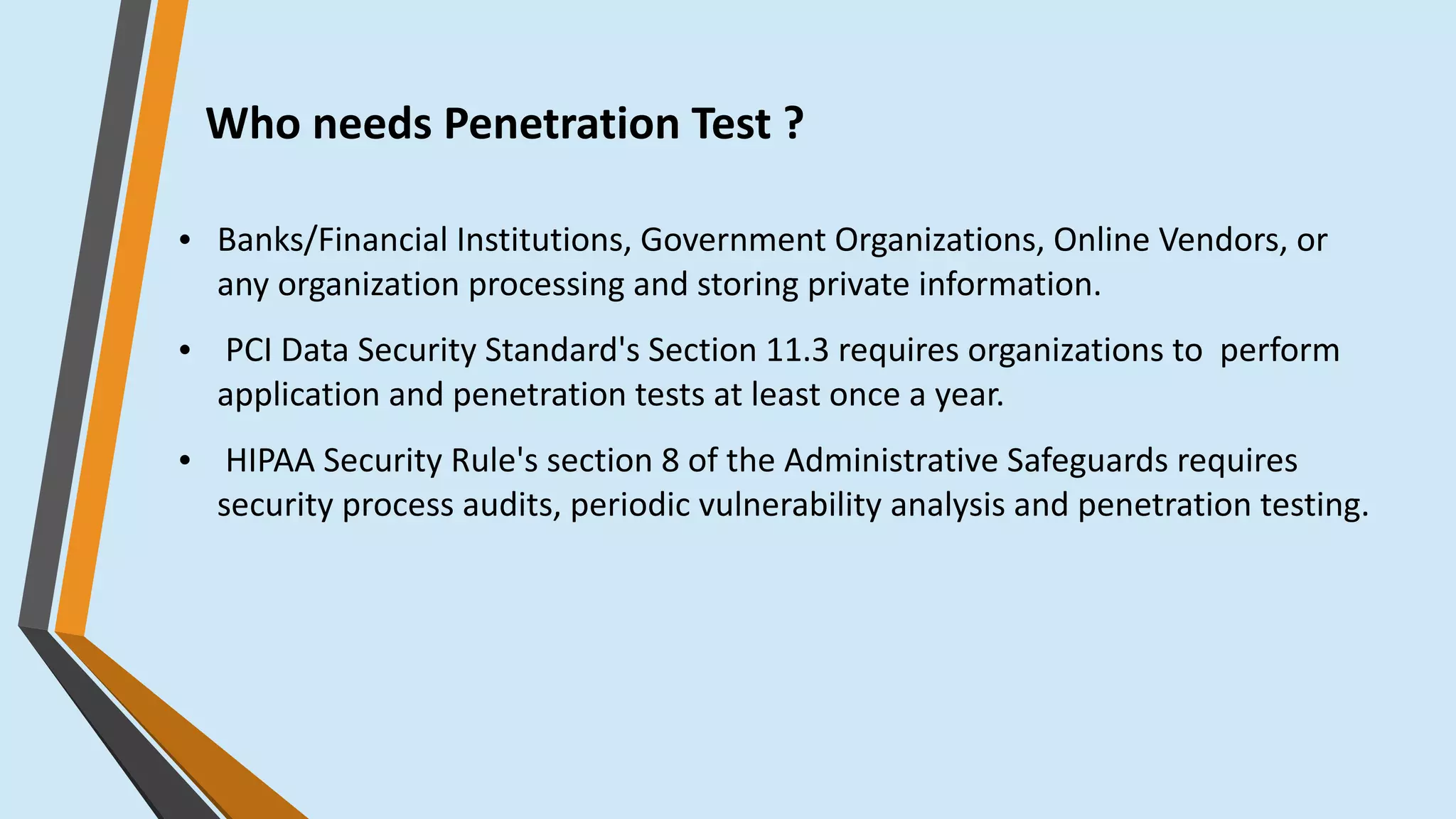 Who needs Penetration Test ?
● Banks/Financial Institutions, Government Organizations, Online Vendors, or
any organization processing and storing private information.
● PCI Data Security Standard's Section 11.3 requires organizations to  perform
application and penetration tests at least once a year.
● HIPAA Security Rule's section 8 of the Administrative Safeguards requires
security process audits, periodic vulnerability analysis and penetration testing.
 