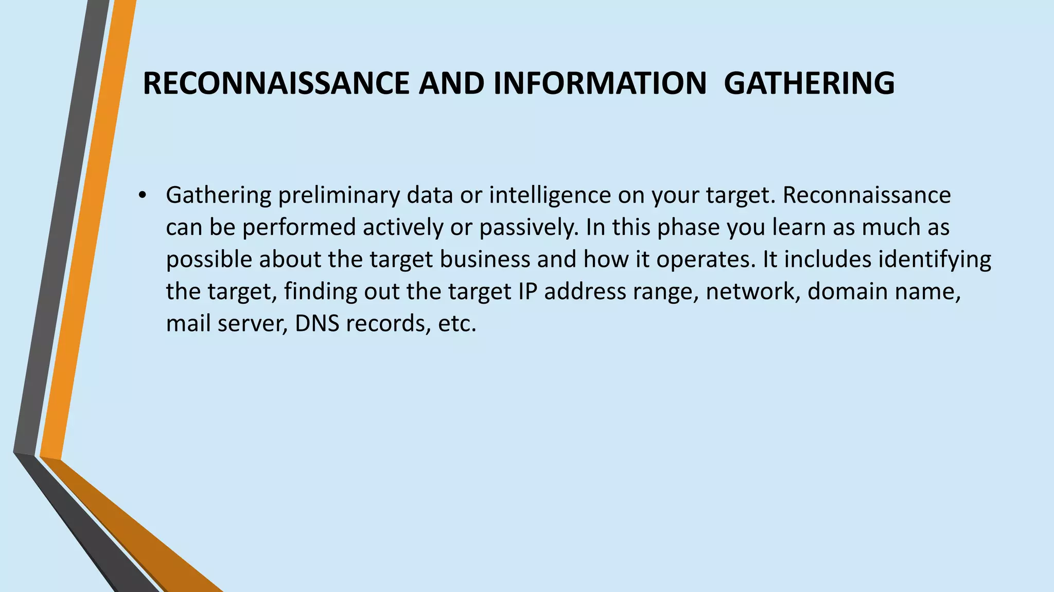 RECONNAISSANCE AND INFORMATION GATHERING
● Gathering preliminary data or intelligence on your target. Reconnaissance
can be performed actively or passively. In this phase you learn as much as
possible about the target business and how it operates. It includes identifying
the target, finding out the target IP address range, network, domain name,
mail server, DNS records, etc.
 