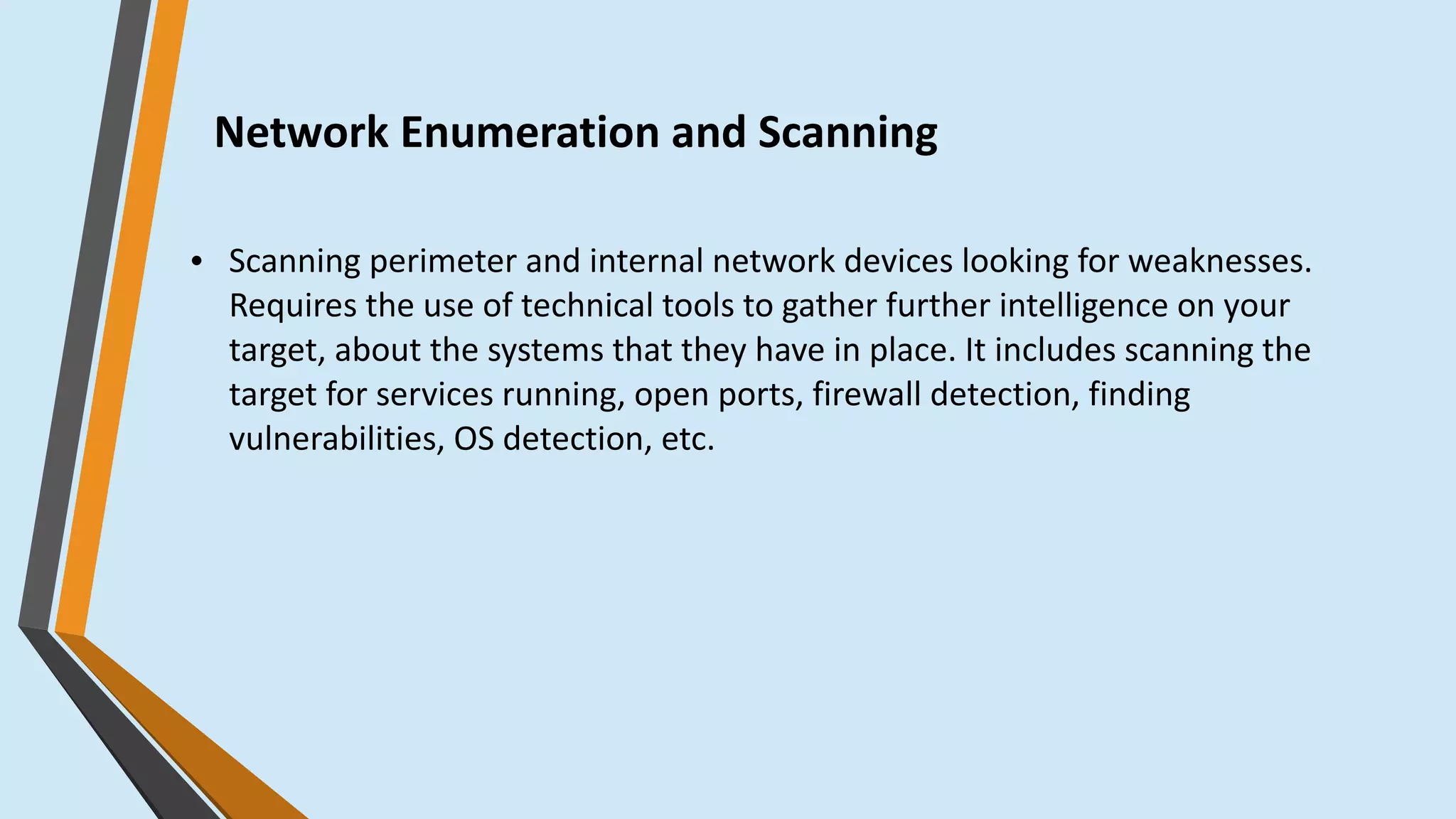Network Enumeration and Scanning
● Scanning perimeter and internal network devices looking for weaknesses.
Requires the use of technical tools to gather further intelligence on your
target, about the systems that they have in place. It includes scanning the
target for services running, open ports, firewall detection, finding
vulnerabilities, OS detection, etc.
 