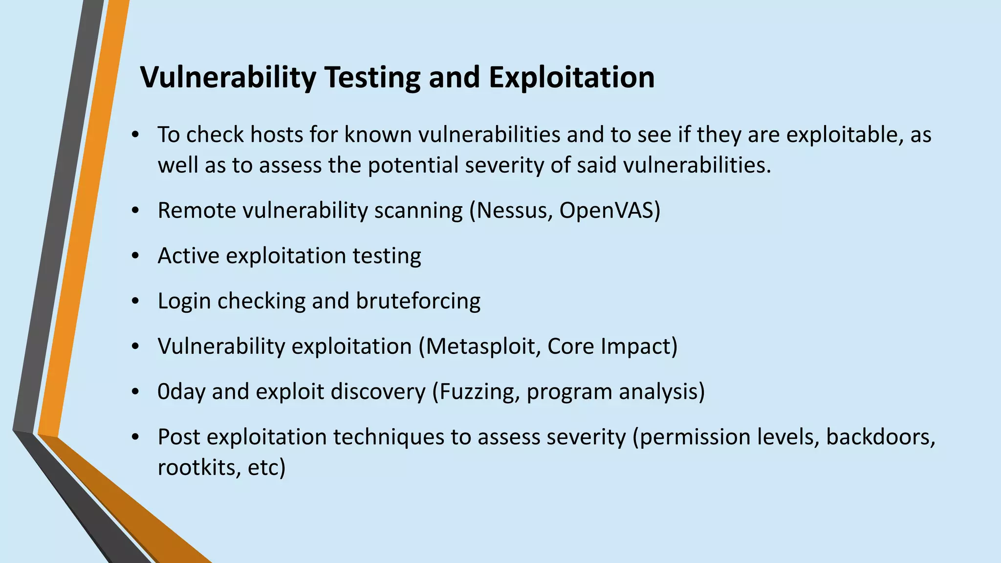 Vulnerability Testing and Exploitation
● To check hosts for known vulnerabilities and to see if they are exploitable, as
well as to assess the potential severity of said vulnerabilities. 
● Remote vulnerability scanning (Nessus, OpenVAS)
● Active exploitation testing
● Login checking and bruteforcing
● Vulnerability exploitation (Metasploit, Core Impact)
● 0day and exploit discovery (Fuzzing, program analysis)
● Post exploitation techniques to assess severity (permission levels, backdoors,
rootkits, etc)
 