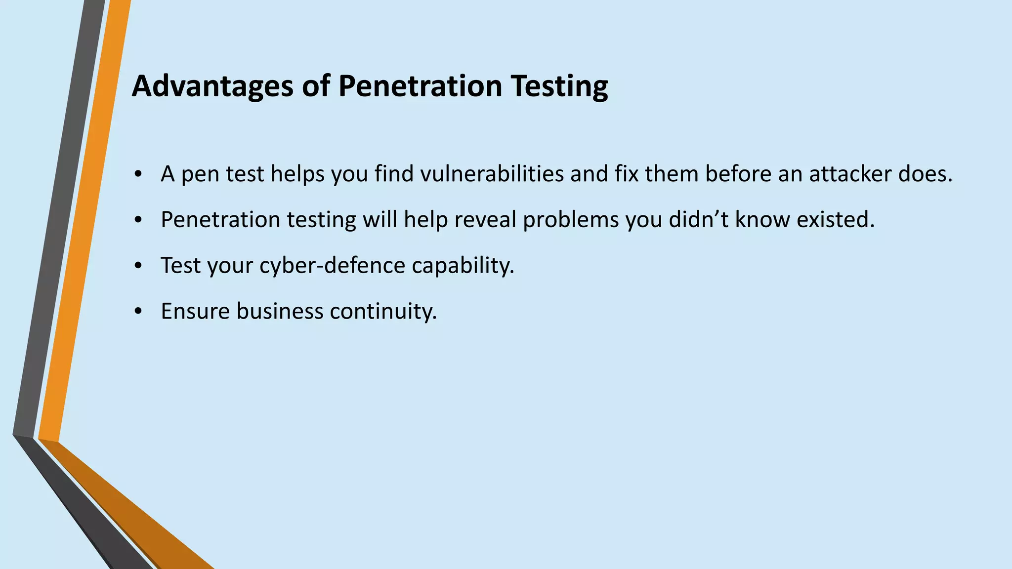 Advantages of Penetration Testing
● A pen test helps you find vulnerabilities and fix them before an attacker does.
● Penetration testing will help reveal problems you didn’t know existed.
● Test your cyber-defence capability.
● Ensure business continuity.
 