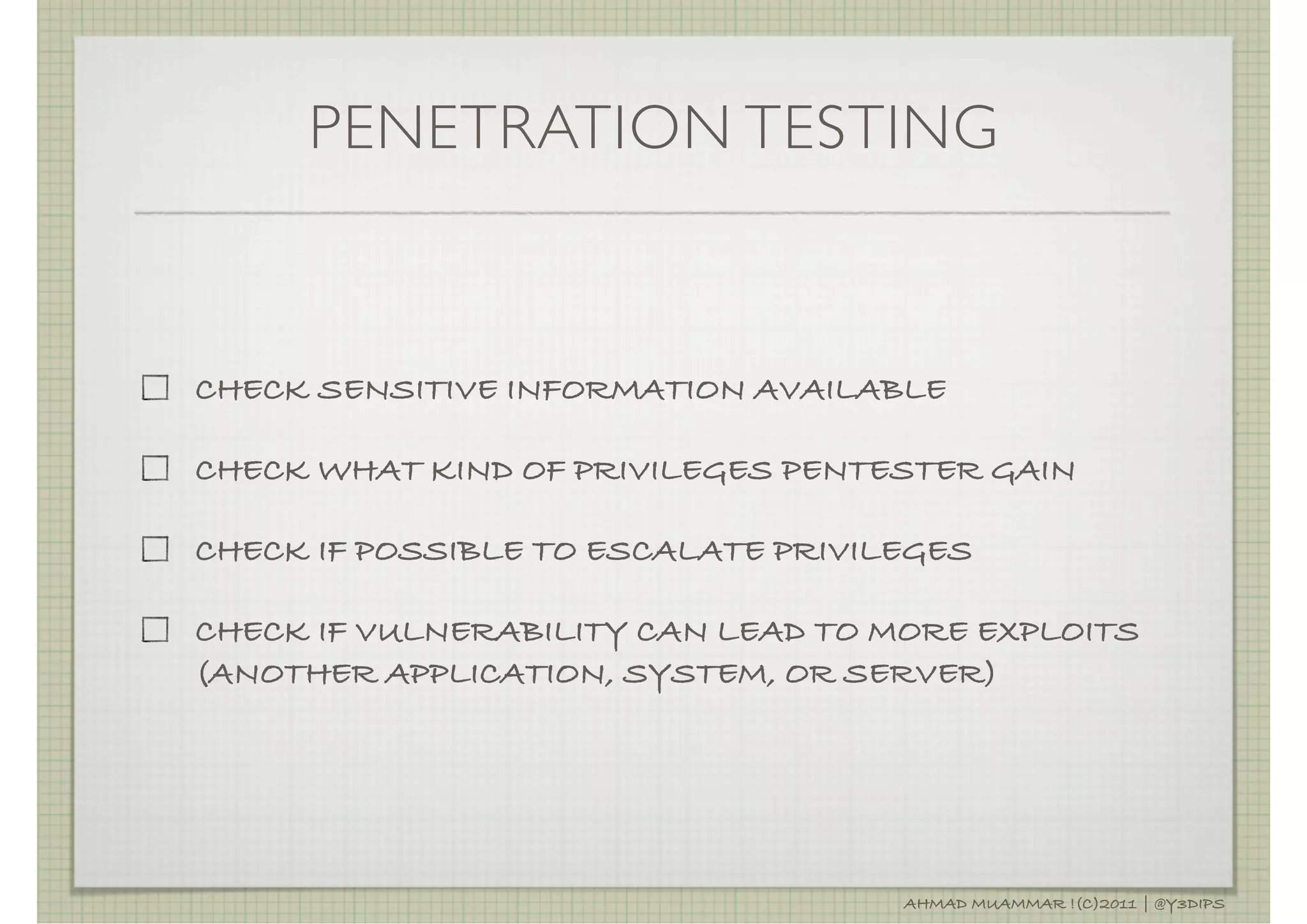 PENETRATION TESTING



CHECK SENSITIVE INFORMATION AVAILABLE

CHECK WHAT KIND OF PRIVILEGES PENTESTER GAIN

CHECK IF POSSIBLE TO ESCALATE PRIVILEGES

CHECK IF VULNERABILITY CAN LEAD TO MORE EXPLOITS
(ANOTHER APPLICATION, SYSTEM, OR SERVER)




                                    AHMAD MUAMMAR !(C)2011 | @Y3DIPS
 