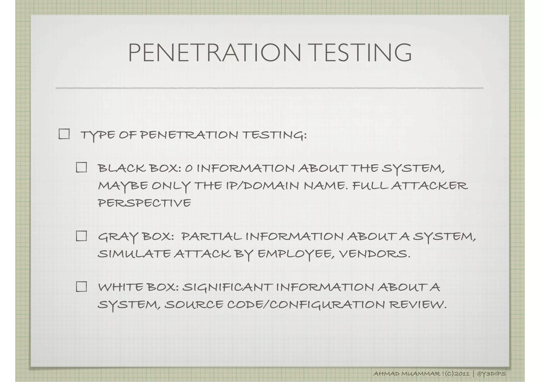 PENETRATION TESTING

TYPE OF PENETRATION TESTING:

  BLACK BOX: 0 INFORMATION ABOUT THE SYSTEM,
  MAYBE ONLY THE IP/DOMAIN NAME. FULL ATTACKER
  PERSPECTIVE

  GRAY BOX: PARTIAL INFORMATION ABOUT A SYSTEM,
  SIMULATE ATTACK BY EMPLOYEE, VENDORS.

  WHITE BOX: SIGNIFICANT INFORMATION ABOUT A
  SYSTEM, SOURCE CODE/CONFIGURATION REVIEW.



                                   AHMAD MUAMMAR !(C)2011 | @Y3DIPS
 