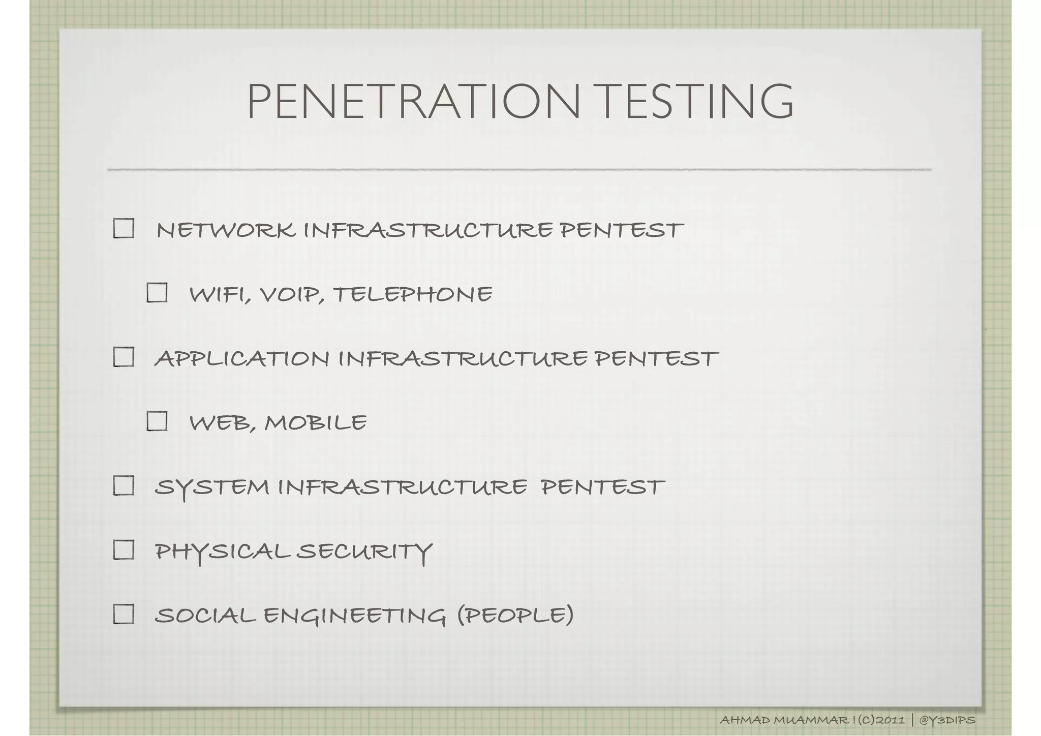 PENETRATION TESTING

NETWORK INFRASTRUCTURE PENTEST

  WIFI, VOIP, TELEPHONE

APPLICATION INFRASTRUCTURE PENTEST

  WEB, MOBILE

SYSTEM INFRASTRUCTURE PENTEST

PHYSICAL SECURITY

SOCIAL ENGINEETING (PEOPLE)


                                     AHMAD MUAMMAR !(C)2011 | @Y3DIPS
 