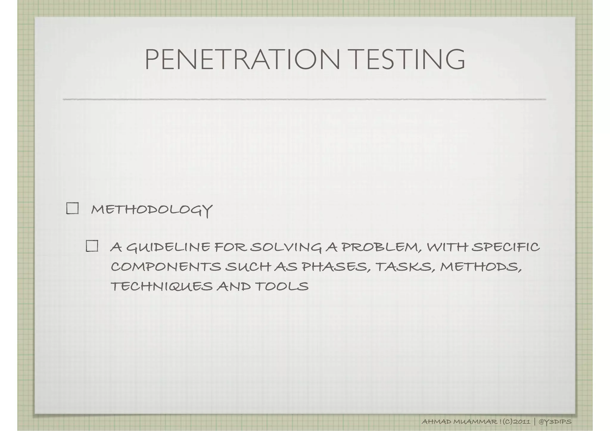 PENETRATION TESTING



METHODOLOGY

 A GUIDELINE FOR SOLVING A PROBLEM, WITH SPECIFIC
 COMPONENTS SUCH AS PHASES, TASKS, METHODS,
 TECHNIQUES AND TOOLS




                                   AHMAD MUAMMAR !(C)2011 | @Y3DIPS
 