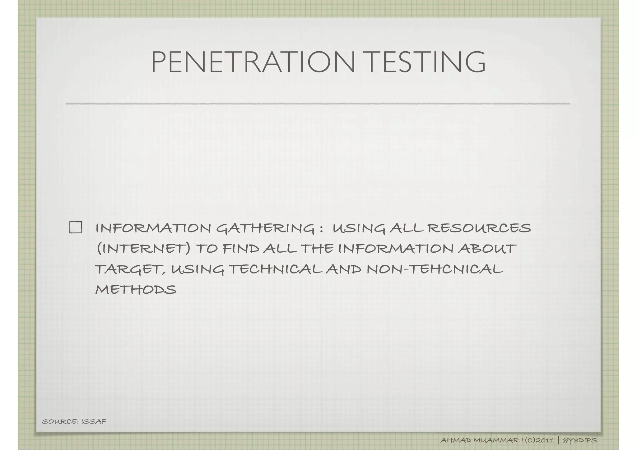 PENETRATION TESTING




          INFORMATION GATHERING : USING ALL RESOURCES
          (INTERNET) TO FIND ALL THE INFORMATION ABOUT
          TARGET, USING TECHNICAL AND NON-TEHCNICAL
          METHODS




SOURCE: ISSAF

                                            AHMAD MUAMMAR !(C)2011 | @Y3DIPS
 