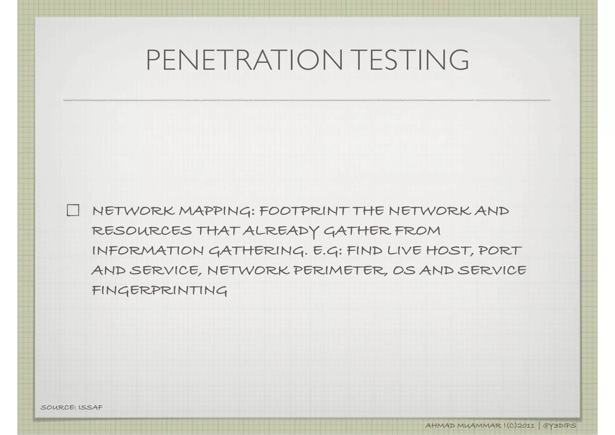 PENETRATION TESTING



          NETWORK MAPPING: FOOTPRINT THE NETWORK AND
          RESOURCES THAT ALREADY GATHER FROM
          INFORMATION GATHERING. E.G: FIND LIVE HOST, PORT
          AND SERVICE, NETWORK PERIMETER, OS AND SERVICE
          FINGERPRINTING




SOURCE: ISSAF

                                              AHMAD MUAMMAR !(C)2011 | @Y3DIPS
 