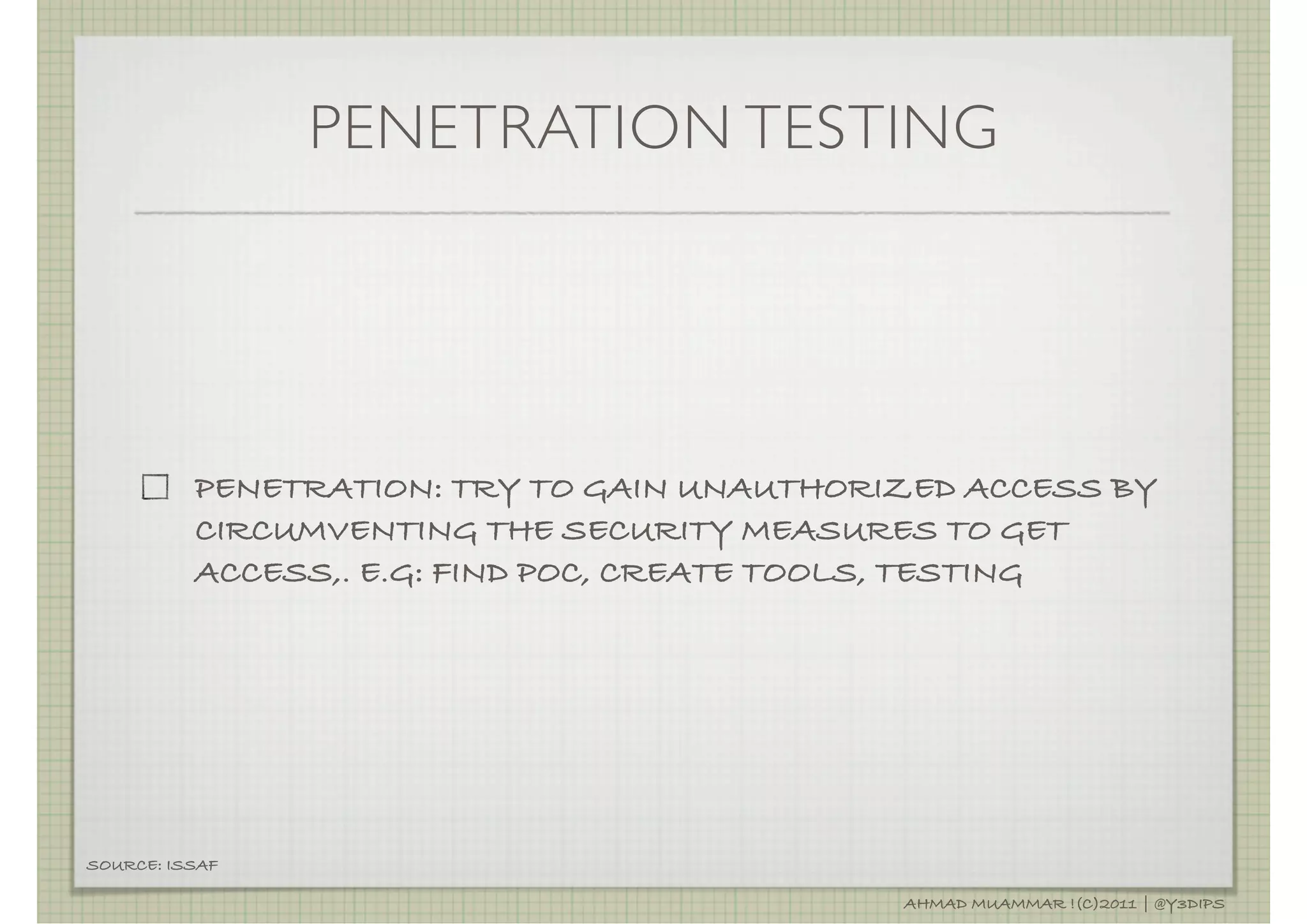 PENETRATION TESTING




          PENETRATION: TRY TO GAIN UNAUTHORIZED ACCESS BY
          CIRCUMVENTING THE SECURITY MEASURES TO GET
          ACCESS,. E.G: FIND POC, CREATE TOOLS, TESTING




SOURCE: ISSAF

                                            AHMAD MUAMMAR !(C)2011 | @Y3DIPS
 