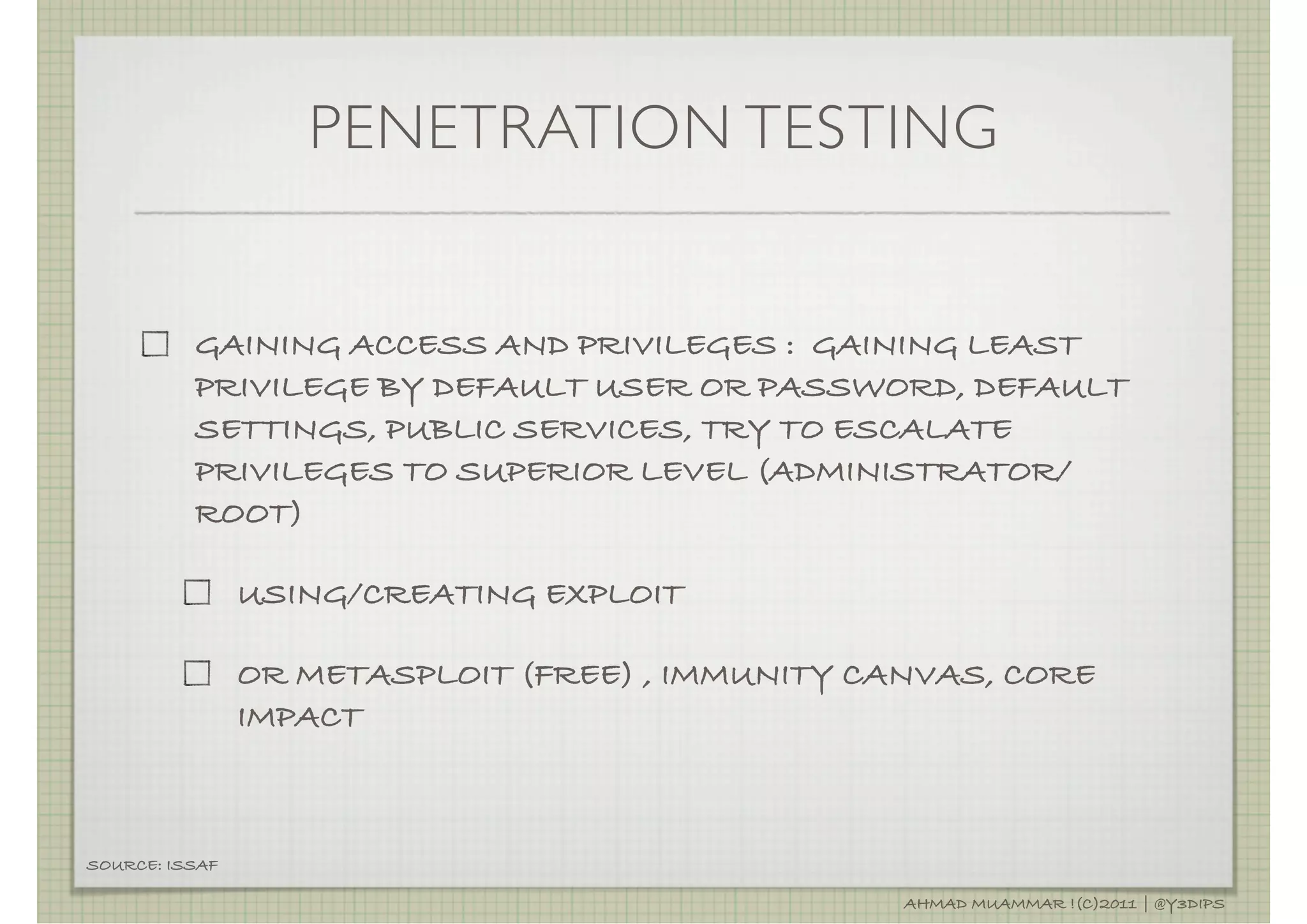 PENETRATION TESTING


          GAINING ACCESS AND PRIVILEGES : GAINING LEAST
          PRIVILEGE BY DEFAULT USER OR PASSWORD, DEFAULT
          SETTINGS, PUBLIC SERVICES, TRY TO ESCALATE
          PRIVILEGES TO SUPERIOR LEVEL (ADMINISTRATOR/
          ROOT)

                USING/CREATING EXPLOIT

                OR METASPLOIT (FREE) , IMMUNITY CANVAS, CORE
                IMPACT



SOURCE: ISSAF

                                                  AHMAD MUAMMAR !(C)2011 | @Y3DIPS
 