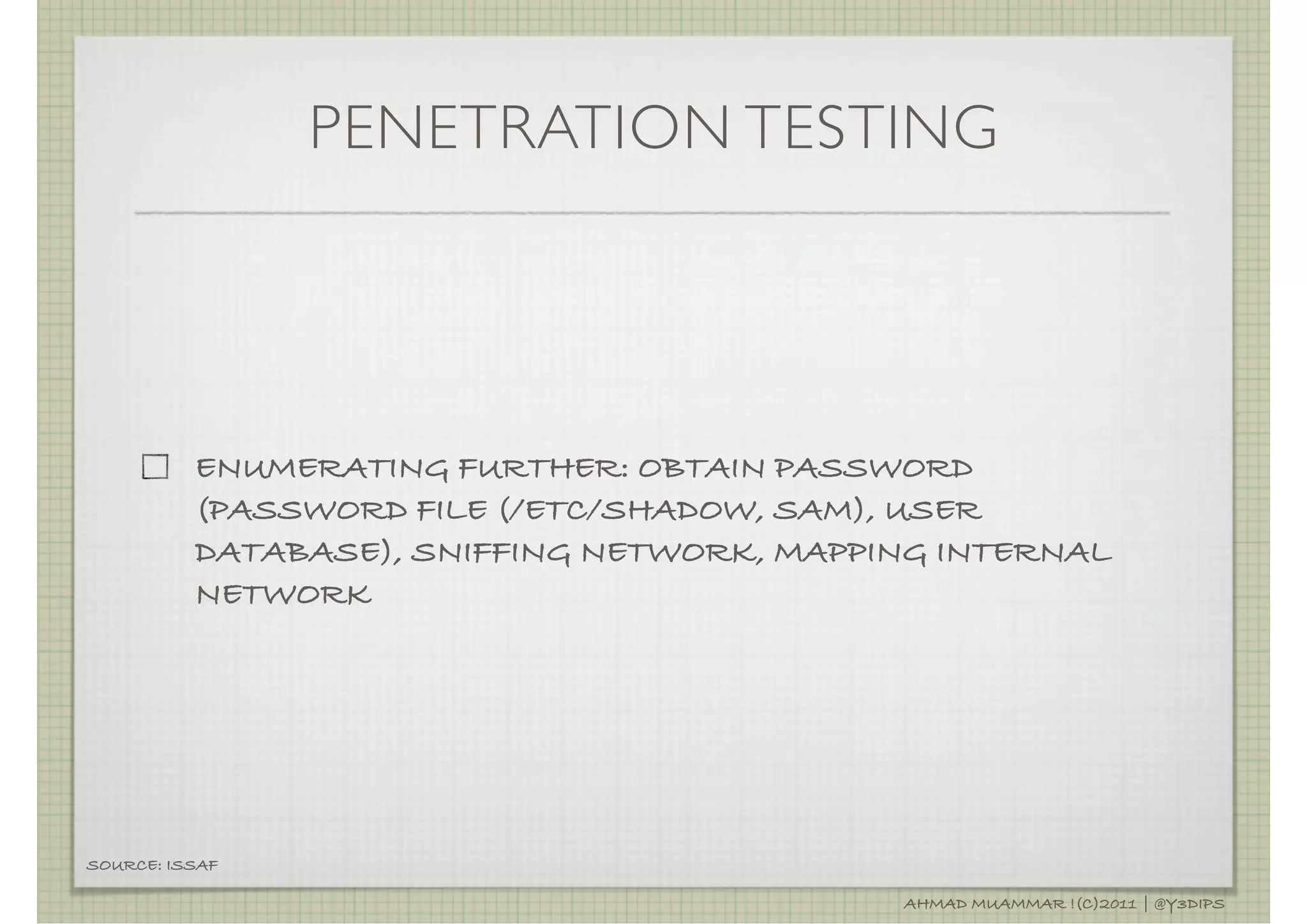 PENETRATION TESTING




          ENUMERATING FURTHER: OBTAIN PASSWORD
          (PASSWORD FILE (/ETC/SHADOW, SAM), USER
          DATABASE), SNIFFING NETWORK, MAPPING INTERNAL
          NETWORK




SOURCE: ISSAF

                                            AHMAD MUAMMAR !(C)2011 | @Y3DIPS
 
