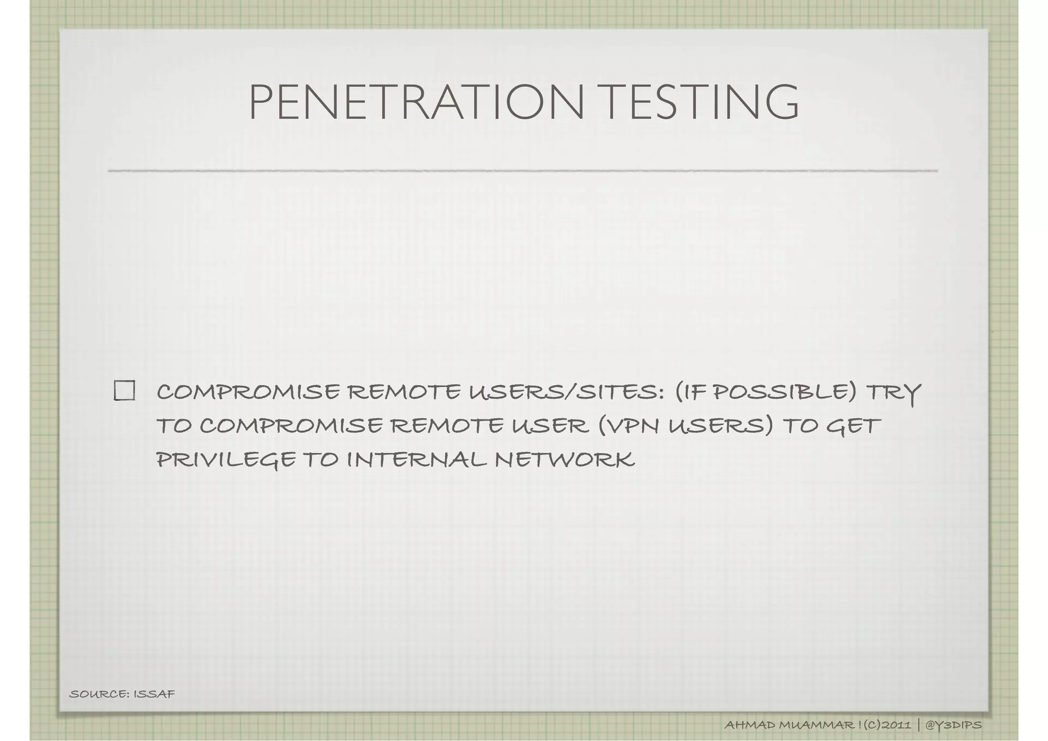PENETRATION TESTING




          COMPROMISE REMOTE USERS/SITES: (IF POSSIBLE) TRY
          TO COMPROMISE REMOTE USER (VPN USERS) TO GET
          PRIVILEGE TO INTERNAL NETWORK




SOURCE: ISSAF

                                             AHMAD MUAMMAR !(C)2011 | @Y3DIPS
 