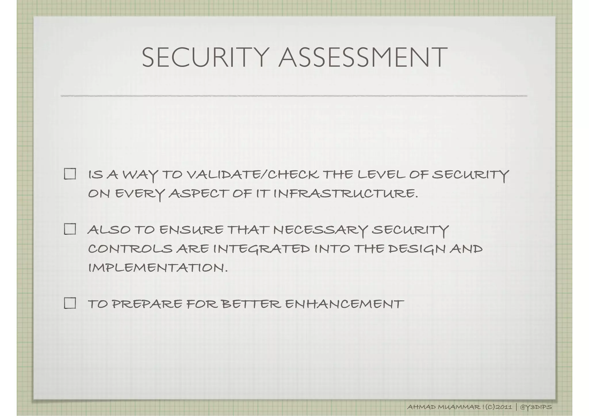 SECURITY ASSESSMENT


IS A WAY TO VALIDATE/CHECK THE LEVEL OF SECURITY
ON EVERY ASPECT OF IT INFRASTRUCTURE.

ALSO TO ENSURE THAT NECESSARY SECURITY
CONTROLS ARE INTEGRATED INTO THE DESIGN AND
IMPLEMENTATION.

TO PREPARE FOR BETTER ENHANCEMENT




                                    AHMAD MUAMMAR !(C)2011 | @Y3DIPS
 