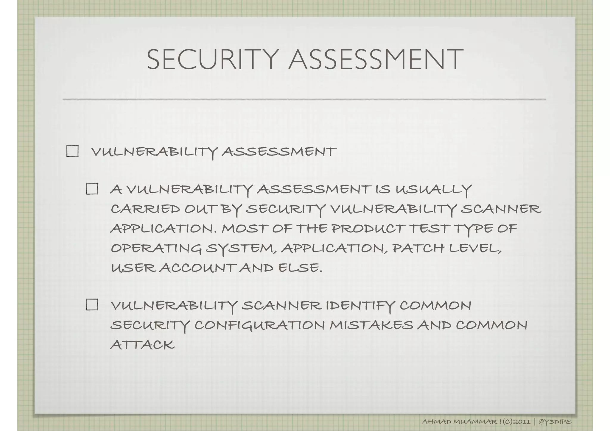 SECURITY ASSESSMENT

VULNERABILITY ASSESSMENT

 A VULNERABILITY ASSESSMENT IS USUALLY
 CARRIED OUT BY SECURITY VULNERABILITY SCANNER
 APPLICATION. MOST OF THE PRODUCT TEST TYPE OF
 OPERATING SYSTEM, APPLICATION, PATCH LEVEL,
 USER ACCOUNT AND ELSE.

 VULNERABILITY SCANNER IDENTIFY COMMON
 SECURITY CONFIGURATION MISTAKES AND COMMON
 ATTACK



                                 AHMAD MUAMMAR !(C)2011 | @Y3DIPS
 