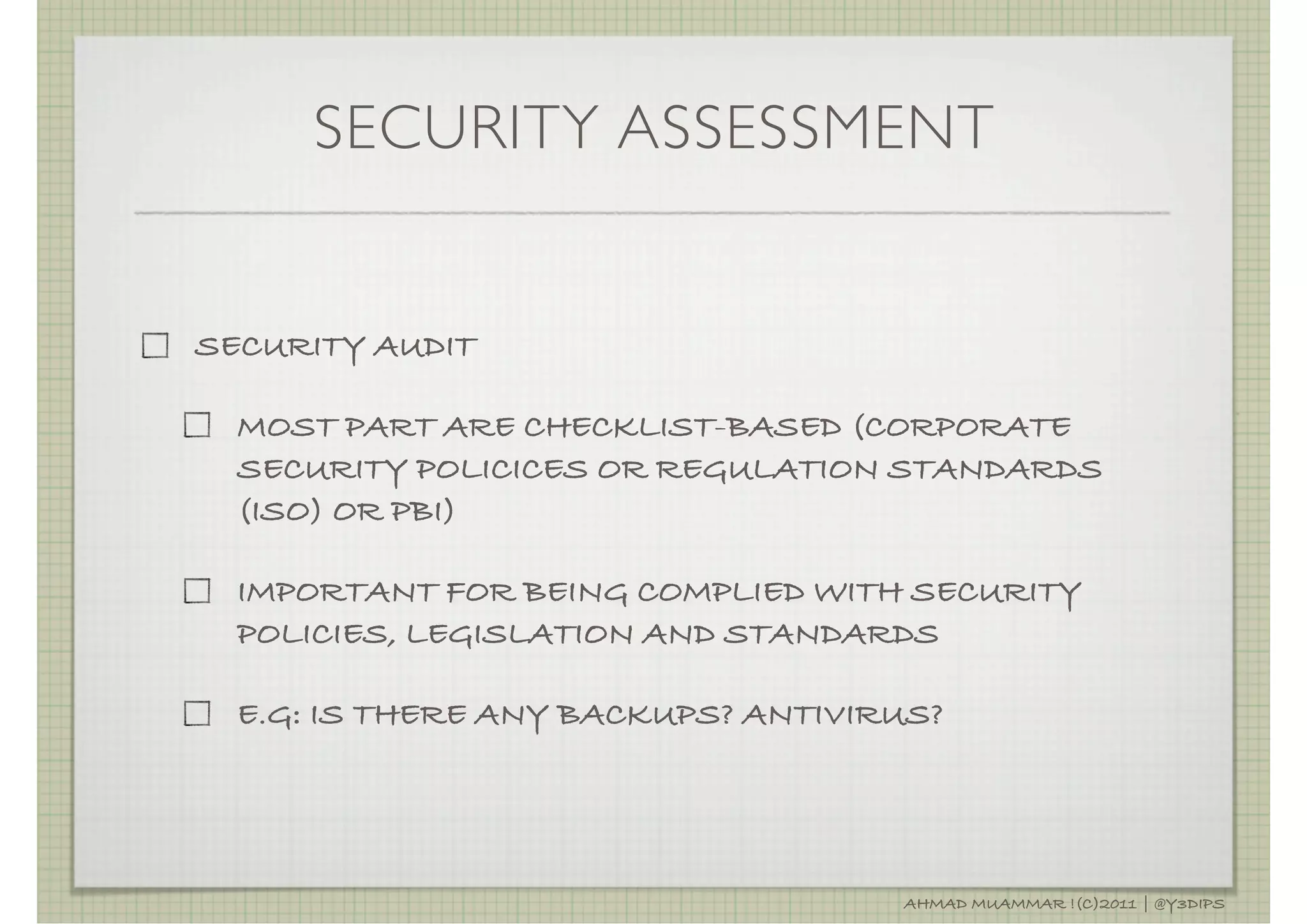 SECURITY ASSESSMENT


SECURITY AUDIT

  MOST PART ARE CHECKLIST-BASED (CORPORATE
  SECURITY POLICICES OR REGULATION STANDARDS
  (ISO) OR PBI)

  IMPORTANT FOR BEING COMPLIED WITH SECURITY
  POLICIES, LEGISLATION AND STANDARDS

  E.G: IS THERE ANY BACKUPS? ANTIVIRUS?




                                    AHMAD MUAMMAR !(C)2011 | @Y3DIPS
 
