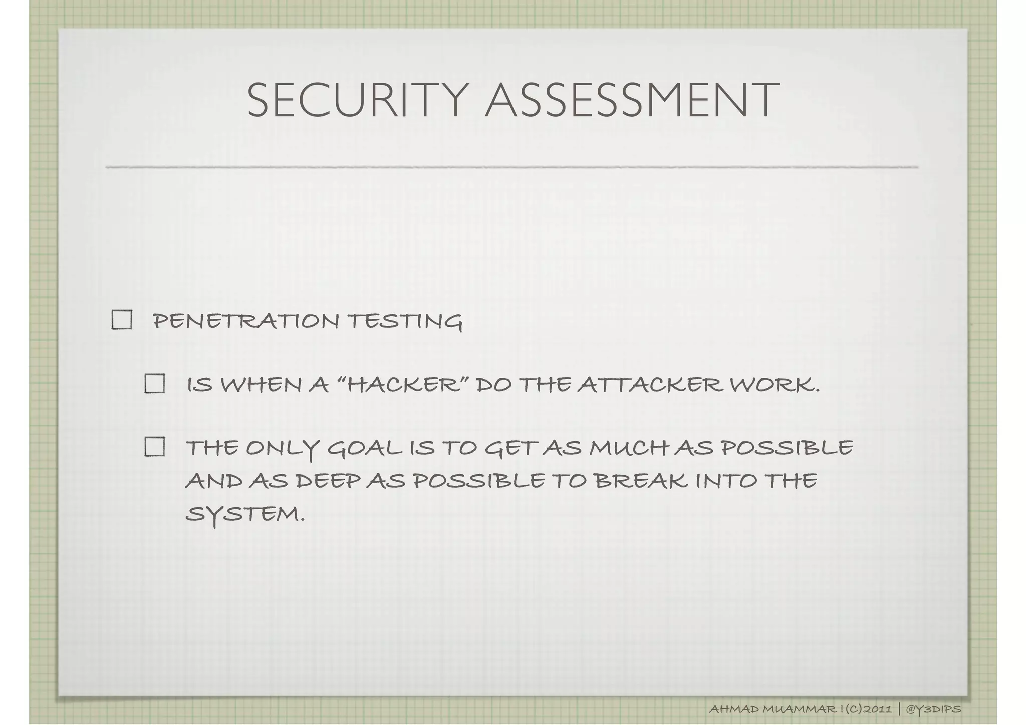 SECURITY ASSESSMENT



PENETRATION TESTING

  IS WHEN A “HACKER” DO THE ATTACKER WORK.

  THE ONLY GOAL IS TO GET AS MUCH AS POSSIBLE
  AND AS DEEP AS POSSIBLE TO BREAK INTO THE
  SYSTEM.




                                   AHMAD MUAMMAR !(C)2011 | @Y3DIPS
 