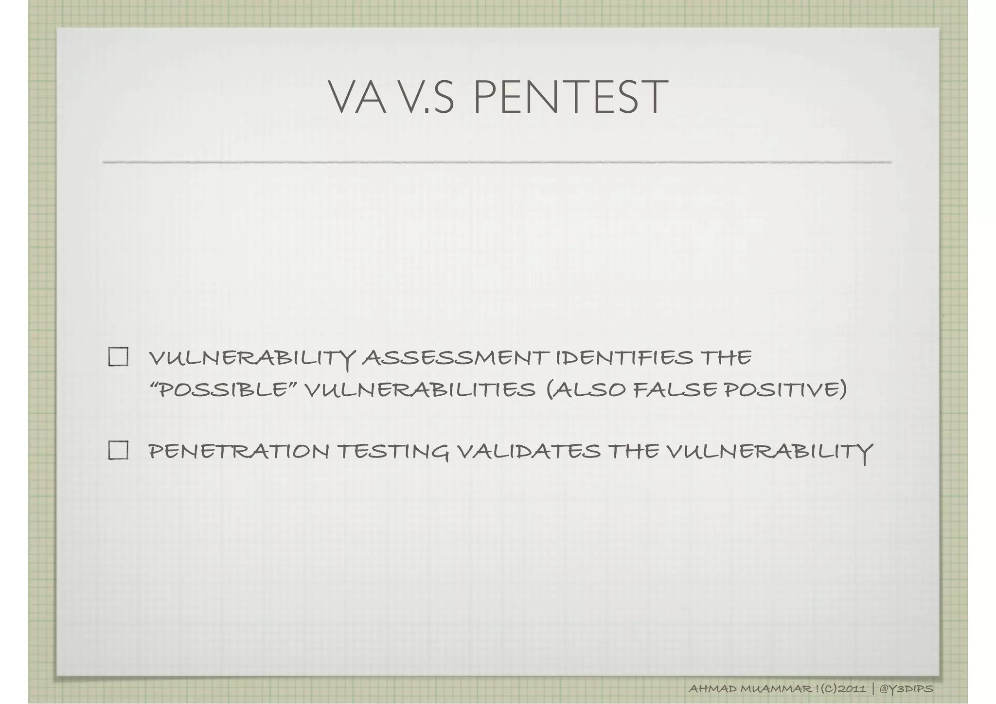 VA V.S PENTEST




VULNERABILITY ASSESSMENT IDENTIFIES THE
“POSSIBLE” VULNERABILITIES (ALSO FALSE POSITIVE)

PENETRATION TESTING VALIDATES THE VULNERABILITY




                                    AHMAD MUAMMAR !(C)2011 | @Y3DIPS
 