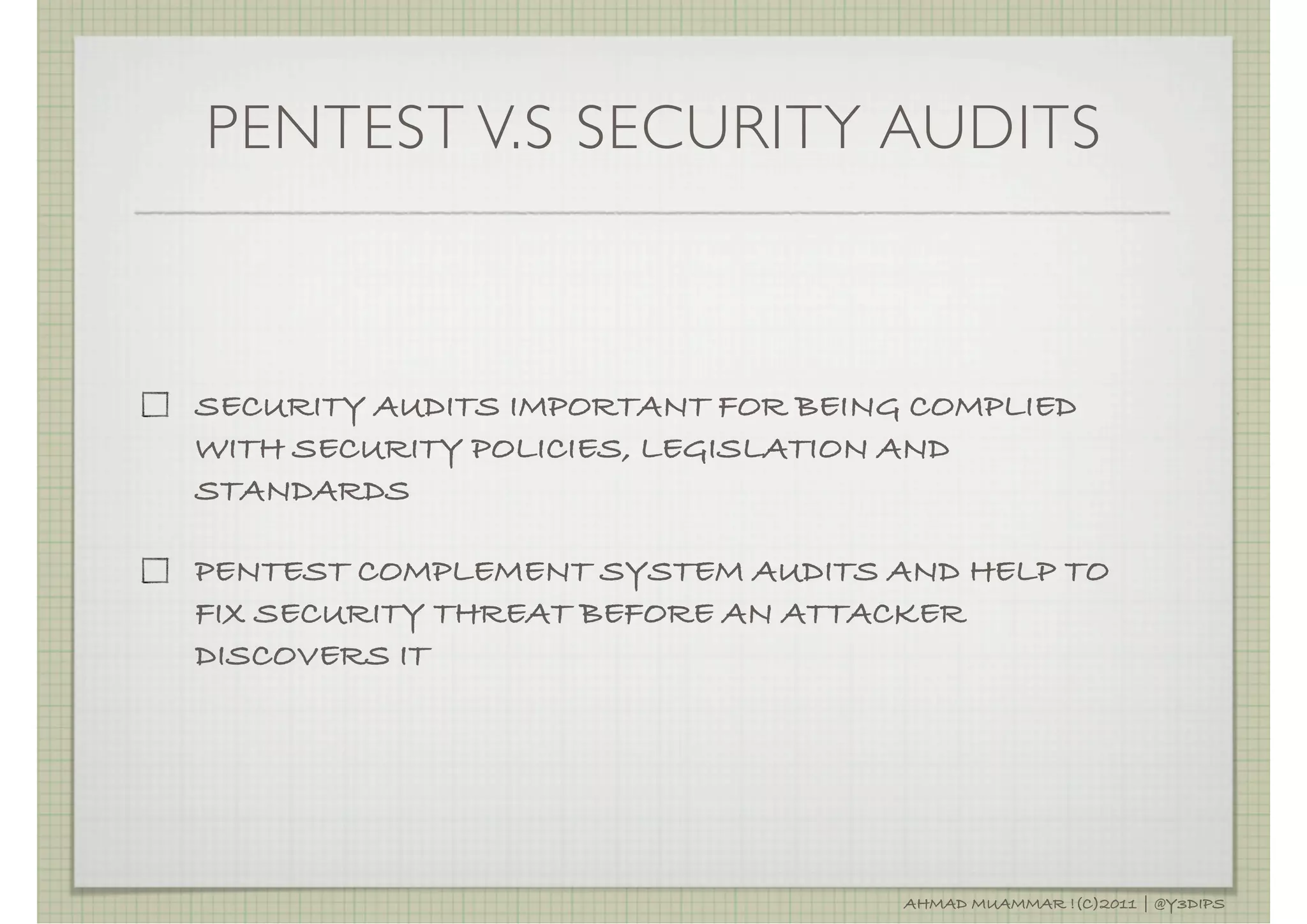 PENTEST V.S SECURITY AUDITS



SECURITY AUDITS IMPORTANT FOR BEING COMPLIED
WITH SECURITY POLICIES, LEGISLATION AND
STANDARDS

PENTEST COMPLEMENT SYSTEM AUDITS AND HELP TO
FIX SECURITY THREAT BEFORE AN ATTACKER
DISCOVERS IT




                                   AHMAD MUAMMAR !(C)2011 | @Y3DIPS
 