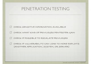 PENETRATION TESTING



CHECK SENSITIVE INFORMATION AVAILABLE

CHECK WHAT KIND OF PRIVILEGES PENTESTER GAIN

CHECK IF POSSIBLE TO ESCALATE PRIVILEGES

CHECK IF VULNERABILITY CAN LEAD TO MORE EXPLOITS
(ANOTHER APPLICATION, SYSTEM, OR SERVER)




                                    AHMAD MUAMMAR !(C)2011 | @Y3DIPS
 