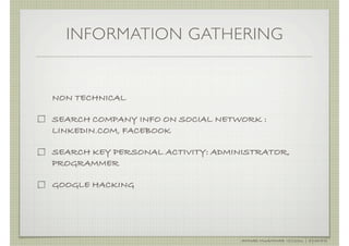 INFORMATION GATHERING


NON TECHNICAL

SEARCH COMPANY INFO ON SOCIAL NETWORK :
LINKEDIN.COM, FACEBOOK

SEARCH KEY PERSONAL ACTIVITY: ADMINISTRATOR,
PROGRAMMER

GOOGLE HACKING




                                   AHMAD MUAMMAR !(C)2011 | @Y3DIPS
 