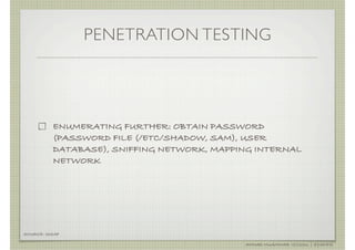 PENETRATION TESTING




          ENUMERATING FURTHER: OBTAIN PASSWORD
          (PASSWORD FILE (/ETC/SHADOW, SAM), USER
          DATABASE), SNIFFING NETWORK, MAPPING INTERNAL
          NETWORK




SOURCE: ISSAF

                                            AHMAD MUAMMAR !(C)2011 | @Y3DIPS
 