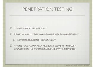 PENETRATION TESTING



VALUE IS ON THE REPORT

PENETRATION TESTING SERVICE LEVEL AGREEMENT

  NON DISCLOSURE AGREEMENT

THERE ARE ALWAYS A RISK, E.G : SYSTEM DOWN/
CRASH DURING PENTEST, SLOWDOWN NETWORK




                                   AHMAD MUAMMAR !(C)2011 | @Y3DIPS
 